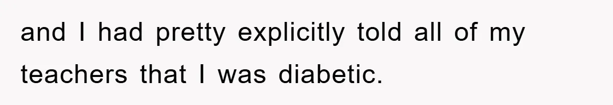 and I had pretty explicitly told all of my teachers that I was diabetic.