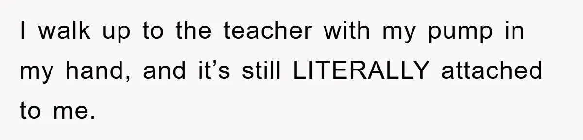 I walk up to the teacher with my pump in my hand, and it’s still LITERALLY attached to me.