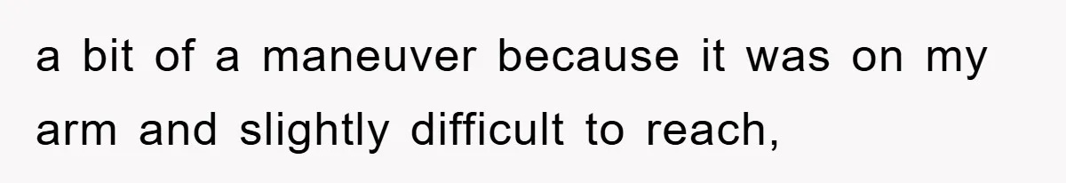 a bit of a maneuver because it was on my arm and slightly difficult to reach,