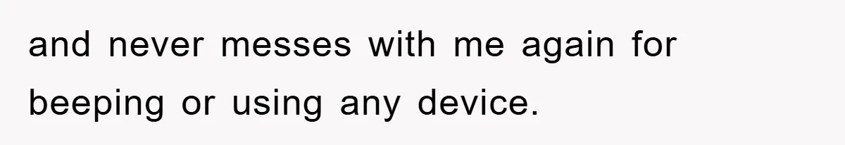and never messes with me again for beeping or using any device.