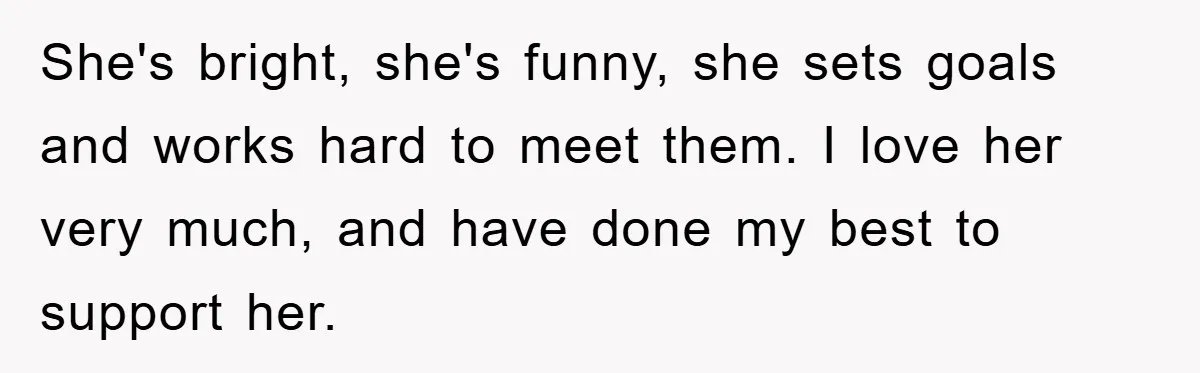 She's bright, she's funny, she sets goals and works hard to meet them. I love her very much, and have done my best to support her.