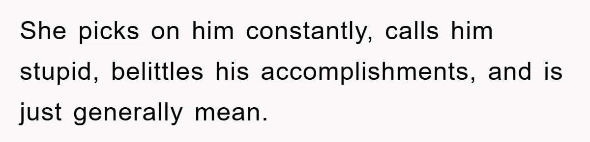 She picks on him constantly, calls him stupid, belittles his accomplishments, and is just generally mean.