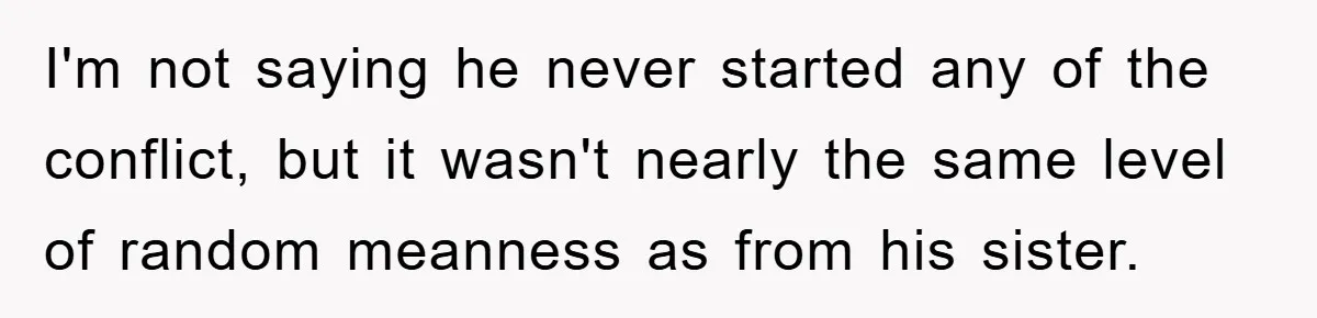 I'm not saying he never started any of the conflict, but it wasn't nearly the same level of random meanness as from his sister.