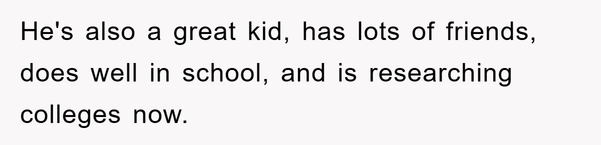 He's also a great kid, has lots of friends, does well in school, and is researching colleges now.