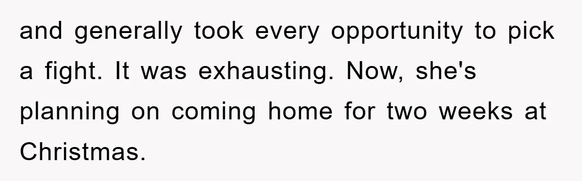 and generally took every opportunity to pick a fight. It was exhausting. Now, she's planning on coming home for two weeks at Christmas.