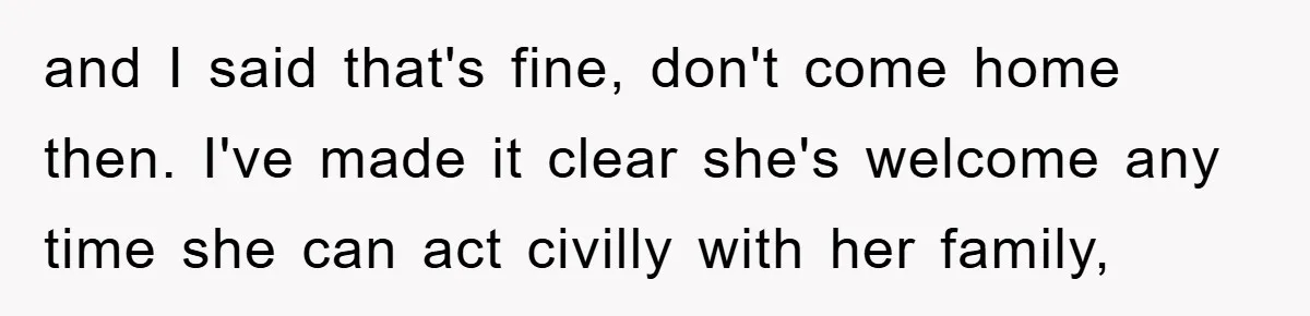 and I said that's fine, don't come home then. I've made it clear she's welcome any time she can act civilly with her family,
