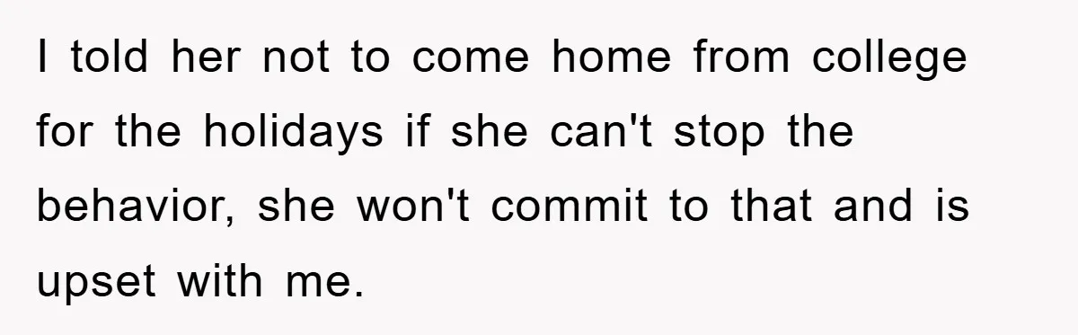 I told her not to come home from college for the holidays if she can't stop the behavior, she won't commit to that and is upset with me.