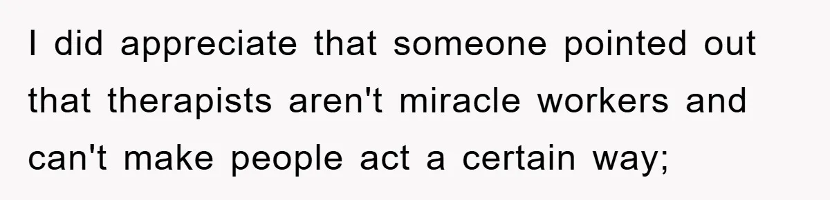 I did appreciate that someone pointed out that therapists aren't miracle workers and can't make people act a certain way;