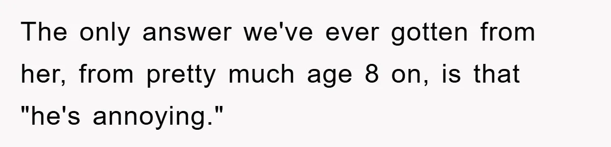 The only answer we've ever gotten from her, from pretty much age 8 on, is that "he's annoying."