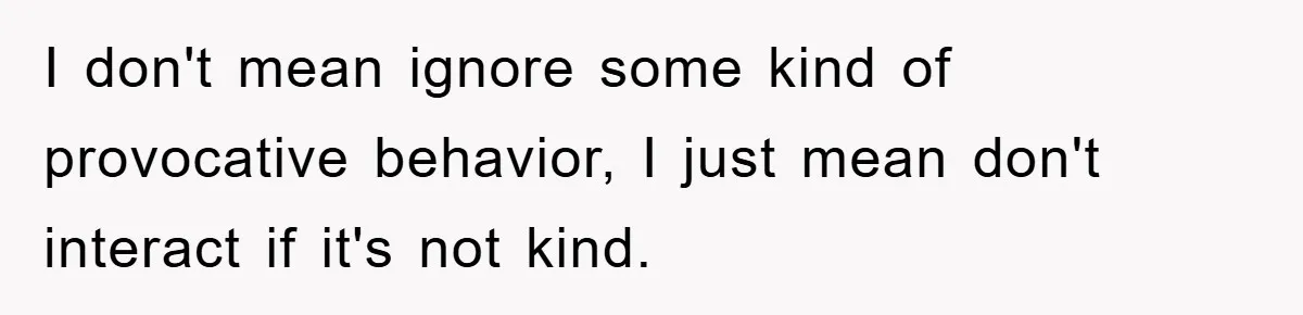 I don't mean ignore some kind of provocative behavior, I just mean don't interact if it's not kind.