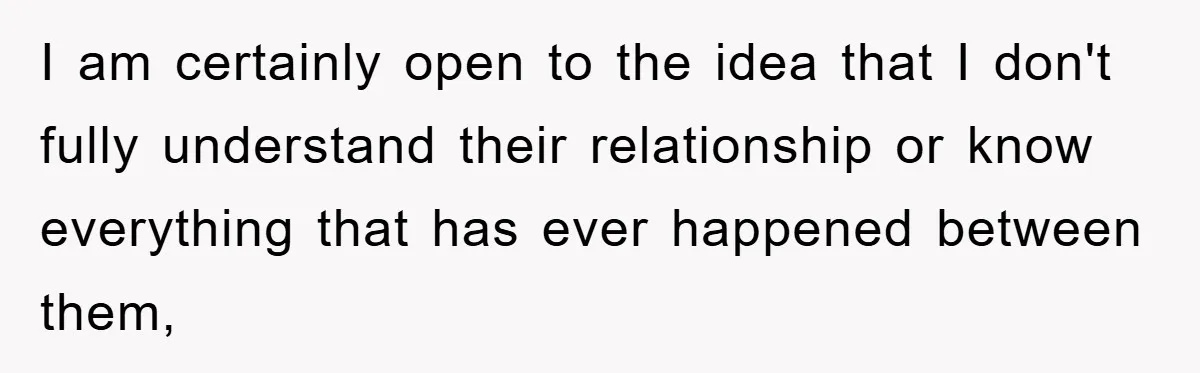 I am certainly open to the idea that I don't fully understand their relationship or know everything that has ever happened between them,