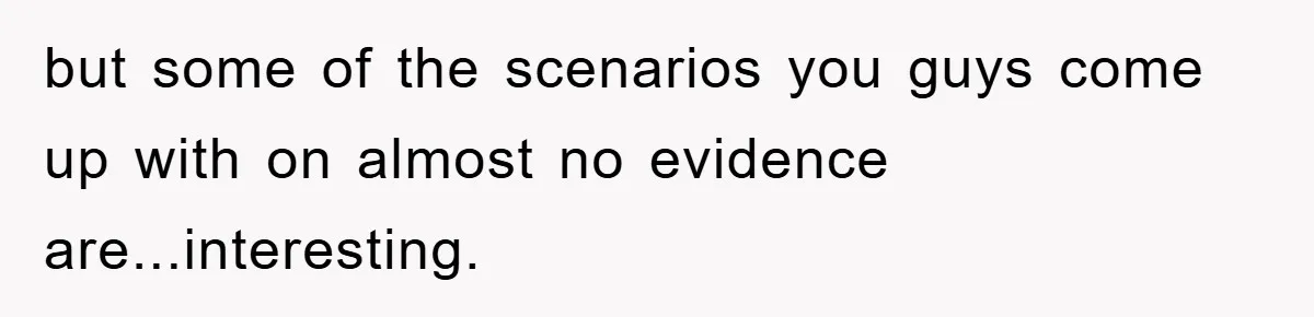 but some of the scenarios you guys come up with on almost no evidence are...interesting.