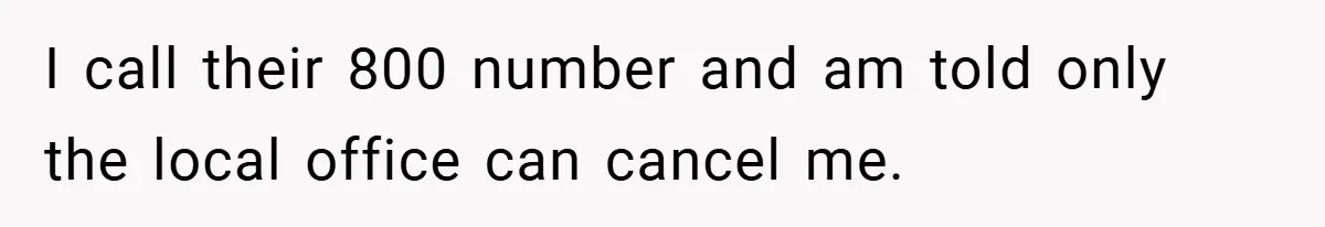 I call their 800 number and am told only the local office can cancel me.