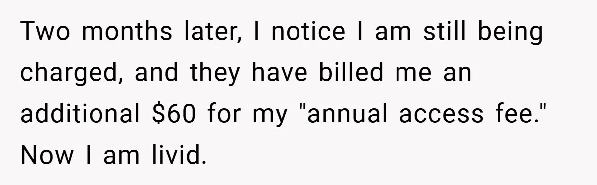 Two months later, I notice I am still being charged, and they have billed me an additional $60 for my "annual access fee." Now I am livid.