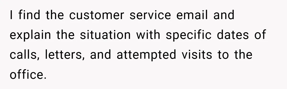 I find the customer service email and explain the situation with specific dates of calls, letters, and attempted visits to the office.