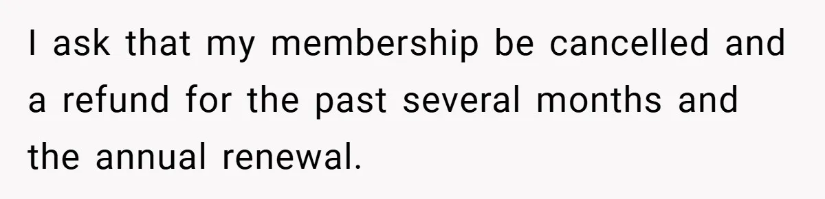 I ask that my membership be cancelled and a refund for the past several months and the annual renewal.