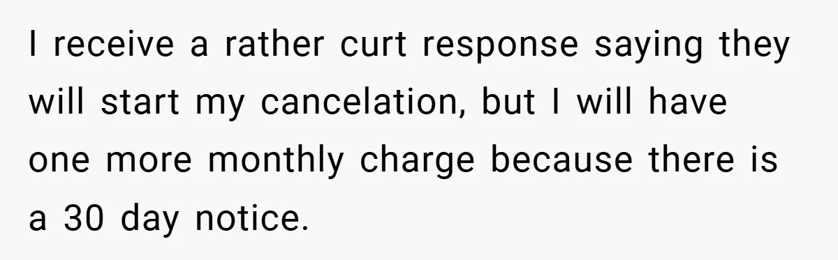 I receive a rather curt response saying they will start my cancelation, but I will have one more monthly charge because there is a 30 day notice.