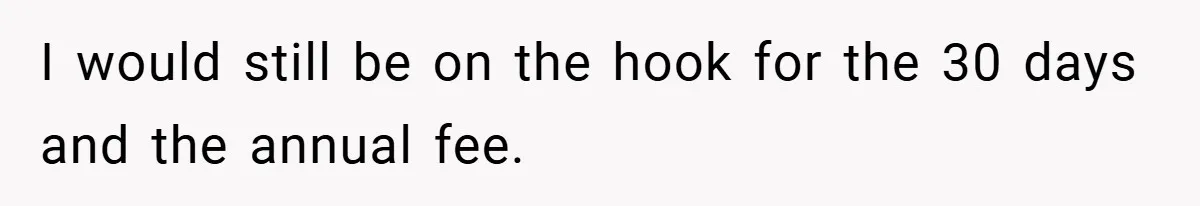 I would still be on the hook for the 30 days and the annual fee.