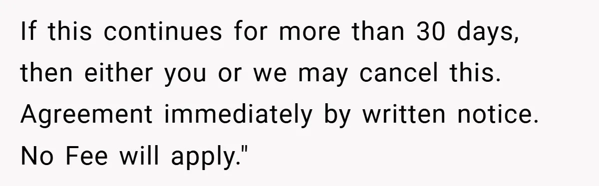 If this continues for more than 30 days, then either you or we may cancel this. Agreement immediately by written notice. No Fee will apply."