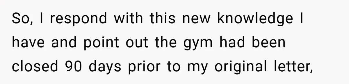 So, I respond with this new knowledge I have and point out the gym had been closed 90 days prior to my original letter,