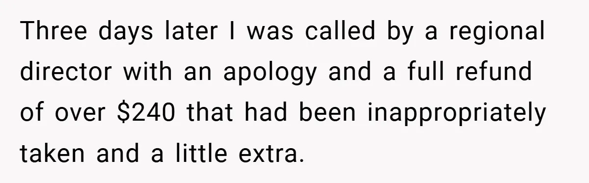 Three days later I was called by a regional director with an apology and a full refund of over $240 that had been inappropriately taken and a little extra.