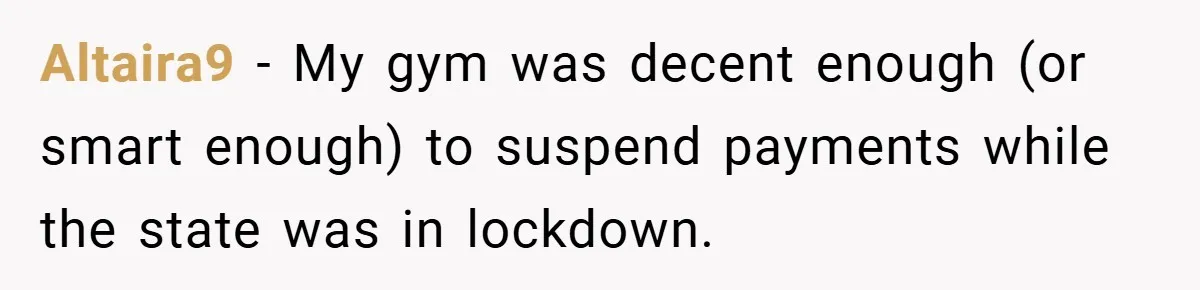 Altaira9 − My gym was decent enough (or smart enough) to suspend payments while the state was in lockdown.