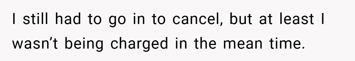 I still had to go in to cancel, but at least I wasn’t being charged in the mean time.