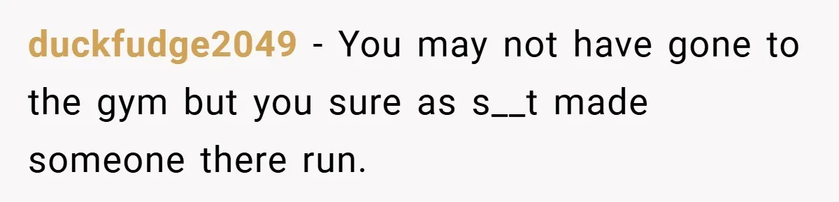duckfudge2049 − You may not have gone to the gym but you sure as s__t made someone there run.