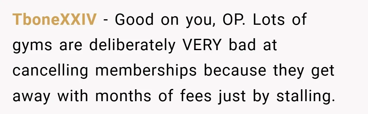 TboneXXIV − Good on you, OP. Lots of gyms are deliberately VERY bad at cancelling memberships because they get away with months of fees just by stalling.