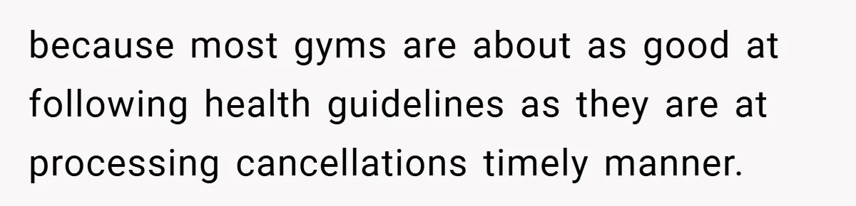 because most gyms are about as good at following health guidelines as they are at processing cancellations timely manner.