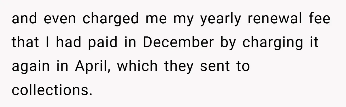 and even charged me my yearly renewal fee that I had paid in December by charging it again in April, which they sent to collections.