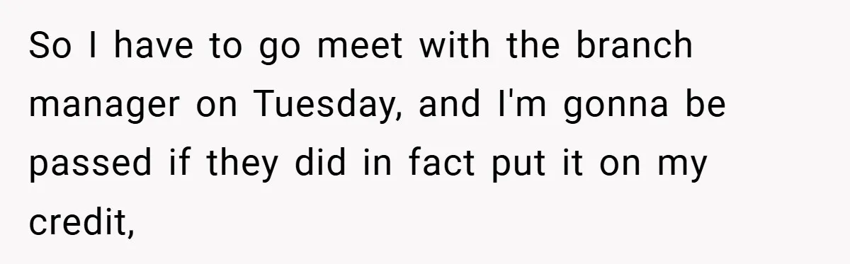 So I have to go meet with the branch manager on Tuesday, and I'm gonna be passed if they did in fact put it on my credit,