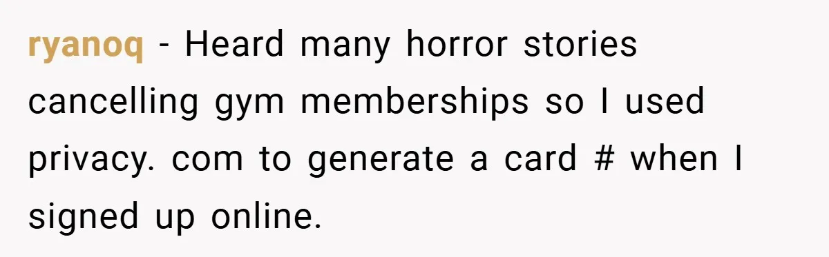 ryanoq − Heard many horror stories cancelling gym memberships so I used privacy. com to generate a card # when I signed up online.