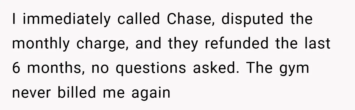 I immediately called Chase, disputed the monthly charge, and they refunded the last 6 months, no questions asked. The gym never billed me again