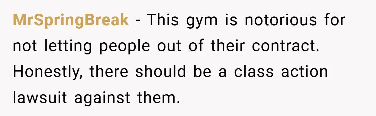 MrSpringBreak − This gym is notorious for not letting people out of their contract. Honestly, there should be a class action lawsuit against them.