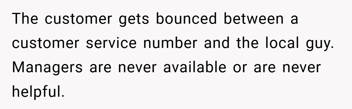 The customer gets bounced between a customer service number and the local guy. Managers are never available or are never helpful.
