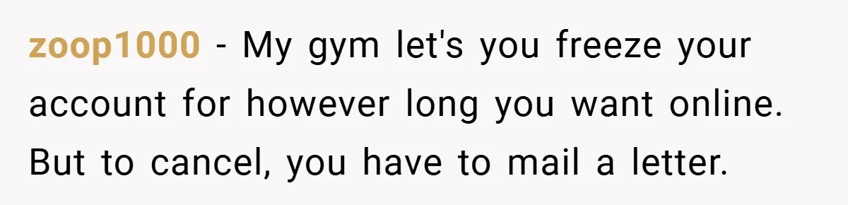 zoop1000 − My gym let's you freeze your account for however long you want online. But to cancel, you have to mail a letter.