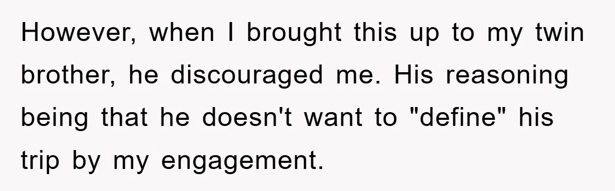 However, when I brought this up to my twin brother, he discouraged me. His reasoning being that he doesn't want to "define" his trip by my engagement.