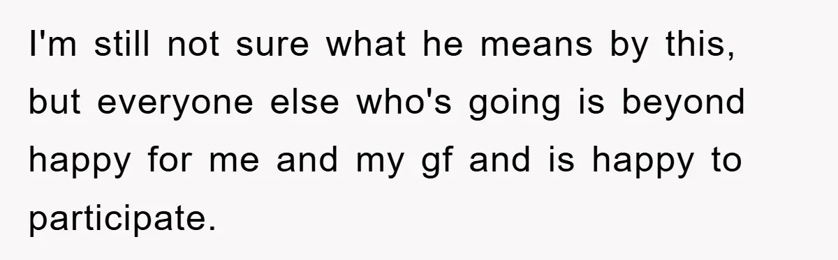 I'm still not sure what he means by this, but everyone else who's going is beyond happy for me and my gf and is happy to participate.
