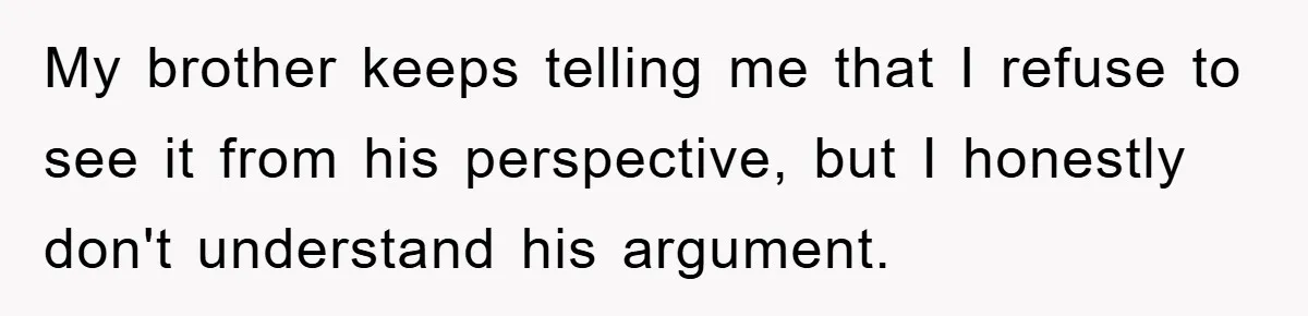 My brother keeps telling me that I refuse to see it from his perspective, but I honestly don't understand his argument.