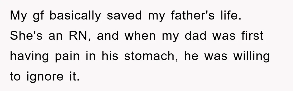 My gf basically saved my father's life. She's an RN, and when my dad was first having pain in his stomach, he was willing to ignore it.
