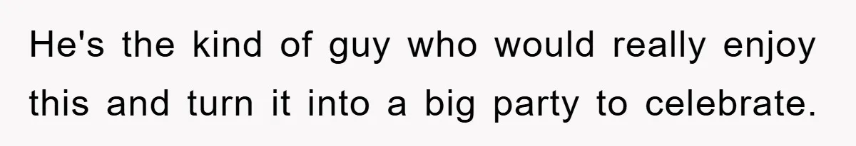 He's the kind of guy who would really enjoy this and turn it into a big party to celebrate.