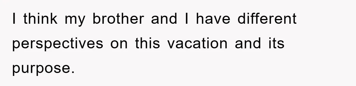 I think my brother and I have different perspectives on this vacation and its purpose.