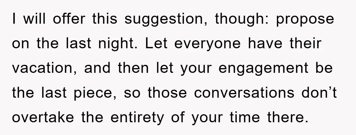 I will offer this suggestion, though: propose on the last night. Let everyone have their vacation, and then let your engagement be the last piece, so those conversations don’t overtake...