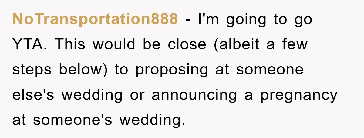 NoTransportation888 − I'm going to go YTA. This would be close (albeit a few steps below) to proposing at someone else's wedding or announcing a pregnancy at someone's wedding.