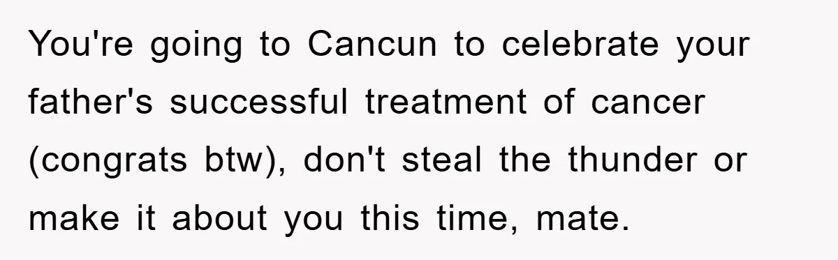 You're going to Cancun to celebrate your father's successful treatment of cancer (congrats btw), don't steal the thunder or make it about you this time, mate.