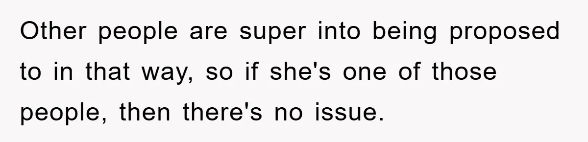 Other people are super into being proposed to in that way, so if she's one of those people, then there's no issue.