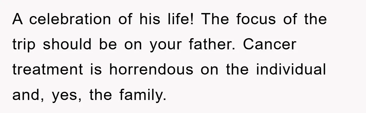 A celebration of his life! The focus of the trip should be on your father. Cancer treatment is horrendous on the individual and, yes, the family.