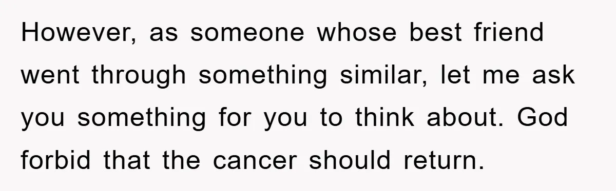 However, as someone whose best friend went through something similar, let me ask you something for you to think about. God forbid that the cancer should return.
