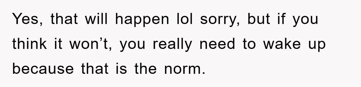 Yes, that will happen lol sorry, but if you think it won’t, you really need to wake up because that is the norm.